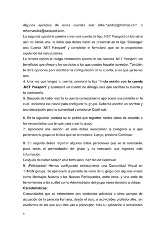 5
Algunos ejemplos de estas cuentas son: mhernandez@hotmail.com o
mhernandez@passport.com.
La segunda opción te permite crear una cuenta de tipo .NET Passport o Hotmail si
aún no tienes una, lo único que debes hacer es presionar en la liga “Conseguir
una Cuenta .NET Passport” y completar el formulario que se te proporciona
siguiendo las instrucciones.
La tercera opción te otorga información acerca de las cuentas .NET Passport, los
beneficios que ofrece y los servicios a los que puedes hacerte acreedor. También
te dará opciones para modificar la configuración de tu cuenta, si es que ya tienes
una.
4. Una vez que tengas tu cuenta, presiona la liga “Inicia sesión con tu cuenta
.NET Passport” y aparecerá un cuadro de diálogo para que escribas tu cuenta y
tu contraseña.
5. Después de haber escrito tu cuenta correctamente aparecerá una pantalla en la
cual iniciamos los pasos para configurar tu grupo. Deberás escribir un nombre y
una descripción para tu comunidad y presionar Continuar.
6. En la siguiente pantalla se te pedirá que registres ciertos datos de acuerdo a
las necesidades que tengas para crear tu grupo.
7. Aparecerá una sección en esta debes seleccionar la categoría a la que
pertenece tu grupo de la lista que se te muestra. Luego, presiona Continuar.
8. En seguida debes registrar algunos datos personales que se te solicitarán,
pues serás el administrador del grupo y es necesario que ingreses esta
información.
Después de haber llenado este formulario, haz clic en Continuar.
9. ¡Felicidades! Hemos configurado exitosamente una Comunidad Virtual en
T1MSN groups. Te aparecerá la pantalla de inicio de tu grupo con algunos avisos
como Mensajes Nuevos y los Nuevos Participantes, entre otros, y una serie de
herramientas a las cuáles como Administrador del grupo tienes derecho a utilizar.
Características:
Comunidades que se extendieron con verdadera velocidad a otros campos de
actuación de la persona humana, desde el ocio, a actividades profesionales, sin
olvidarnos de las que aquí nos van a preocupar, más su aplicación a actividades
 
