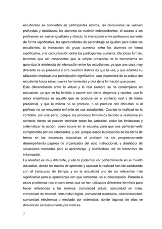 7
estudiantes se convierten en participantes activos, las discusiones se vuelven
profundas y detalladas, los alumnos se vuelven independientes, el acceso a los
profesores se vuelve igualitario y directo, la interacción entre profesores aumenta
de forma significativa, las oportunidades de aprendizaje se igualan para todos los
estudiantes, la interacción de grupo aumenta entre los alumnos de forma
significativa, y la comunicación entre los participantes aumenta. De todas formas,
tenemos que ser conscientes que la simple presencia de la herramienta no
garantiza la existencia de interacción entre los estudiantes, ya que una cosa muy
diferente es su presencia y otra cuestión distinta es que la use, y que además su
utilización implique una participación significativa, una dependerá de la actitud del
estudiante hacia estas nuevas herramientas y otra de la formación que posea.
Esta diferenciación entre lo virtual y lo real siempre se ha contemplado en
educación, ya que se ha tendido a asumir con cierta elegancia y rapidez, que la
mejor enseñanza es aquella que se produce en el contexto real y de forma
presencial, y que la misma no se produce, o se produce con dificultad, si el
profesor no se encuentra enfrente de sus estudiantes. Cuando la realidad es la
contraria, por una parte, porque los procesos formativos tienden a realizarse en
contexto donde se pueden controlar todas las variables, aislar las limitadoras y
sistematizar la acción, como ocurre en la escuela, para que sea perfectamente
comprendido por los estudiantes; y por, porque desde la presencia de los libros de
textos en las instancias educativas el profesor ha ido progresivamente
desempeñando papeles de organizador del acto instruccional, y diseñador de
situaciones mediadas para el aprendizaje, y olvidándose del de transmisor de
información.
La realidad es muy diferente, y ello lo podemos ver perfectamente en el mundo
educativo, donde los modos de aprender y capturar la realidad han ido cambiando
con el transcurso del tiempo, y en la actualidad uno de los referentes más
significativo para el aprendizaje con que contamos, es el ciberespacio. Paralelo a
estos problemas nos encontramos que se han utilizados diferentes términos para
hacer referencias a las mismas: comunidad virtual, comunidad en línea,
comunidad de Internet, comunidad digital, comunidad telemática, cibercomunidad,
comunidad electrónica o mediada por ordenador; donde algunas de ellas se
diferencian exclusivamente por matices.
 