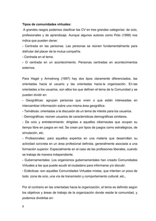 8
Tipos de comunidades virtuales:
A grandes rasgos podemos clasificar las CV en tres grandes categorías: de ocio,
profesionales y de aprendizaje. Aunque algunos autores como Polo (1998) nos
indica que pueden darse:
- Centrada en las personas. Las personas se reúnen fundamentalmente para
disfrutar del placer de la mutua compañía.
- Centrada en el tema.
- O centrada en un acontecimiento. Personas centradas en acontecimientos
externos.
Para Hagel y Armstrong (1997) hay dos tipos claramente diferenciados, las
orientadas hacia el usuario y las orientadas hacia la organización. En las
orientadas a los usuarios, son ellos los que definen el tema de la Comunidad y se
pueden dividir en:
- Geográficas: agrupan personas que viven o que están interesadas en
intercambiar información sobre una misma área geográfica.
- Temáticas: orientadas a la discusión de un tema de interés para los usuarios.
- Demográficas: reúnen usuarios de características demográficas similares.
- De ocio y entretenimiento: dirigidas a aquellos cibernautas que ocupan su
tiempo libre en juegos en red. Se crean por tipos de juegos como estratégicos, de
simulación, etc.
- Profesionales: para aquellos expertos en una materia que desarrollan su
actividad concreta en un área profesional definida, generalmente asociada a una
formación superior. Especialmente en el caso de las profesiones liberales, cuando
se trabaja de manera independiente.
- Gubernamentales: Los organismos gubernamentales han creado Comunidades
Virtuales a las que puede acudir el ciudadano para informarse y/o discutir.
- Eclécticas: son aquellas Comunidades Virtuales mixtas, que intentan un poco de
todo: zona de ocio, una vía de transmisión y comportamiento cultural, etc.,
Por el contrario en las orientadas hacia la organización, el tema es definido según
los objetivos y áreas de trabajo de la organización donde reside la comunidad, y
podemos dividirlas en:
 