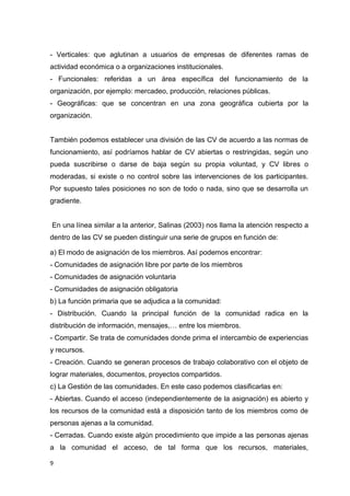 9
- Verticales: que aglutinan a usuarios de empresas de diferentes ramas de
actividad económica o a organizaciones institucionales.
- Funcionales: referidas a un área específica del funcionamiento de la
organización, por ejemplo: mercadeo, producción, relaciones públicas.
- Geográficas: que se concentran en una zona geográfica cubierta por la
organización.
También podemos establecer una división de las CV de acuerdo a las normas de
funcionamiento, así podríamos hablar de CV abiertas o restringidas, según uno
pueda suscribirse o darse de baja según su propia voluntad, y CV libres o
moderadas, si existe o no control sobre las intervenciones de los participantes.
Por supuesto tales posiciones no son de todo o nada, sino que se desarrolla un
gradiente.
En una línea similar a la anterior, Salinas (2003) nos llama la atención respecto a
dentro de las CV se pueden distinguir una serie de grupos en función de:
a) El modo de asignación de los miembros. Así podemos encontrar:
- Comunidades de asignación libre por parte de los miembros
- Comunidades de asignación voluntaria
- Comunidades de asignación obligatoria
b) La función primaria que se adjudica a la comunidad:
- Distribución. Cuando la principal función de la comunidad radica en la
distribución de información, mensajes,… entre los miembros.
- Compartir. Se trata de comunidades donde prima el intercambio de experiencias
y recursos.
- Creación. Cuando se generan procesos de trabajo colaborativo con el objeto de
lograr materiales, documentos, proyectos compartidos.
c) La Gestión de las comunidades. En este caso podemos clasificarlas en:
- Abiertas. Cuando el acceso (independientemente de la asignación) es abierto y
los recursos de la comunidad está a disposición tanto de los miembros como de
personas ajenas a la comunidad.
- Cerradas. Cuando existe algún procedimiento que impide a las personas ajenas
a la comunidad el acceso, de tal forma que los recursos, materiales,
 
