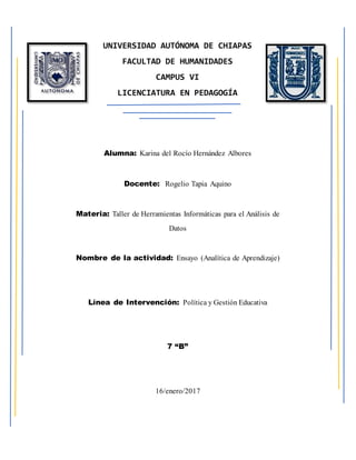 UNIVERSIDAD AUTÓNOMA DE CHIAPAS
FACULTAD DE HUMANIDADES
CAMPUS VI
LICENCIATURA EN PEDAGOGÍA
Alumna: Karina del Rocío Hernández Albores
Docente: Rogelio Tapia Aquino
Materia: Taller de Herramientas Informáticas para el Análisis de
Datos
Nombre de la actividad: Ensayo (Analítica de Aprendizaje)
Línea de Intervención: Política y Gestión Educativa
7 “B”
16/enero/2017
 