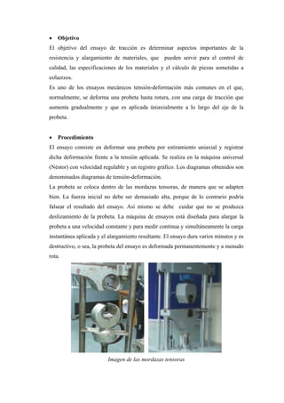    Objetivo
El objetivo del ensayo de tracción es determinar aspectos importantes de la
resistencia y alargamiento de materiales, que pueden servir para el control de
calidad, las especificaciones de los materiales y el cálculo de piezas sometidas a
esfuerzos.
Es uno de los ensayos mecánicos tensión-deformación más comunes en el que,
normalmente, se deforma una probeta hasta rotura, con una carga de tracción que
aumenta gradualmente y que es aplicada úniaxialmente a lo largo del eje de la
probeta.


   Procedimiento
El ensayo consiste en deformar una probeta por estiramiento uniaxial y registrar
dicha deformación frente a la tensión aplicada. Se realiza en la máquina universal
(Néstor) con velocidad regulable y un registro gráfico. Los diagramas obtenidos son
denominados diagramas de tensión-deformación.
La probeta se coloca dentro de las mordazas tensoras, de manera que se adapten
bien. La fuerza inicial no debe ser demasiado alta, porque de lo contrario podría
falsear el resultado del ensayo. Así mismo se debe cuidar que no se produzca
deslizamiento de la probeta. La máquina de ensayos está diseñada para alargar la
probeta a una velocidad constante y para medir continua y simultáneamente la carga
instantánea aplicada y el alargamiento resultante. El ensayo dura varios minutos y es
destructivo, o sea, la probeta del ensayo es deformada permanentemente y a menudo
rota.




                         Imagen de las mordazas tensoras
 