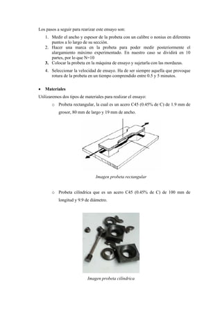 Los pasos a seguir para rearizar este ensayo son:
    1. Medir el ancho y espesor de la probeta con un calibre o nonius en diferentes
       puntos a lo largo de su sección.
    2. Hacer una marca en la probeta para poder medir posteriormente el
       alargamiento máximo experimentado. En nuestro caso se dividirá en 10
       partes, por lo que N=10
    3. Colocar la probeta en la máquina de ensayo y sujetarla con las mordazas.
    4. Seleccionar la velocidad de ensayo. Ha de ser siempre aquella que provoque
       rotura de la probeta en un tiempo comprendido entre 0.5 y 5 minutos.

   Materiales
Utilizaremos dos tipos de materiales para realizar el ensayo:
       o Probeta rectangular, la cual es un acero C45 (0.45% de C) de 1.9 mm de
           grosor, 80 mm de largo y 19 mm de ancho.




                                Imagen probeta rectangular


       o Probeta cilíndrica que es un acero C45 (0.45% de C) de 100 mm de
           longitud y 9.9 de diámetro.




                           Imagen probeta cilíndrica
 