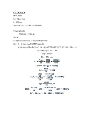 CILÍNDRICA
D= 9.9 mm
Lo= 72.32 mm
L= 100 mm
So=Pi*R^2=3.14*4.95^2=76.97mm2

Carga aplicada:
         3500-200 = 3300 Kp
N= 10
n= 2 (marca en la cual se fractura la probeta)
N-n= 8     (rotura par, NORMA: caso 1)
     A(%)= ( dxy-2dyz-Lo)/Lo * 100 = [(20-2*37.6-72.32)/72.32]*100 = 31.61 %
                                ∆L= dxy-2dyz-Lo= 22.88
                                      Dxy= 20 mm
                                     Dyz= 37.6 mm
 