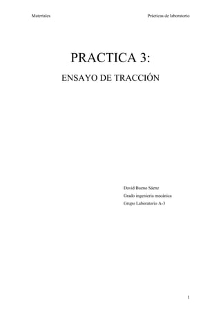 Materiales                          Prácticas de laboratorio




              PRACTICA 3:
             ENSAYO DE TRACCIÓN




                        David Bueno Sáenz
                        Grado ingeniería mecánica
                        Grupo Laboratorio A-3




                                                          1
 