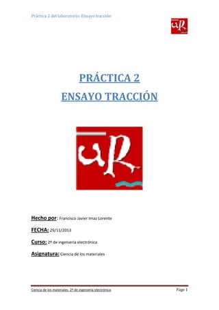 Práctica 2 del laboratorio: Ensayo tracción

PRÁCTICA 2
ENSAYO TRACCIÓN

Hecho por: Francisco Javier Imaz Lorente
FECHA: 29/11/2013
Curso: 2º de ingeniería electrónica
Asignatura: Ciencia de los materiales

Ciencia de los materiales 2º de ingeniería electrónica

Page 1

 