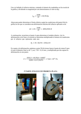 Una vez hallado el esfuerzo máximo, contando el número de cuadraditos en las escala de
la gráfica y dividiendo su magnitud por este determinamos el valor en Kp .

Ahora para poder determinar el límite elástico según las condiciones del punto B de la
gráfica en las que se considera una deformación máxima del esfuerzo aplicado es de:

A continuación, recurrimos al punto A para determinar el módulo elástico. Así, la
deformación es de 2mm y la tensión se determina multiplicando el número de cuadrículas
por el esfuerzo que representa cada una:

En cuanto a la deformación, podemos contar 50 divisiones hasta el punto de rotura F para
el cual el diámetro final es de 7 y así, 7/50 = 0,14 mm, y multiplicado por dos supone la
deformación en este punto.

2ª PARTE: ENSAYO CON PROBETA PLANA

 