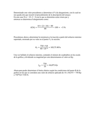 Determinado este valor procedemos a determinar el % de alargamiento, con lo cual no
nos queda otra que recurrir al procedimiento de la descripción del ensayo.
En este caso N-n = 10 -2 = 8 con lo que se denomina como rotura par y
entonces se determina el alargamiento como:

Procedemos ahora a determinar la resistencia a la tracción a partir del esfuerzo máximo
soportado, mostrado por su valor en el punto F y la sección:

Una vez hallado el esfuerzo máximo, contando el número de cuadraditos en las escala
de la gráfica y dividiendo su magnitud por este determinamos el valor en Kp .

Ahora para poder determinar el límite elástico según las condiciones del punto B de la
grafica en las que se considera una valor de esfuerzo aplicado de 16 x 46,875 = 750 Kp
o 750*9,8=7350 N.

 