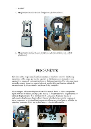 3. Calibre.
4. Maquina universal de tracción compresión y flexión estática.

5. Maquina universal de tracción compresión y flexión estática (con control
electrónico).

FUNDAMENTO
Para conocer las propiedades mecánicas de algunos materiales como los metálicos y
determinar así las cargas que pueden soportar, se efectúan ensayos destructivos o no
destructivos para medir su comportamiento en distintas situaciones. Con estos ensayos se
pretenden obtener las curvas características de tensión-deformación como método de
caracterización de las propiedades mecánicas de los materiales.

Se recurre para ello a una máquina universal de ensayos donde se coloca una probeta
fijada entre dos mordazas, una fija y otra móvil y se procede a medir la carga mientras se
aplica el desplazamiento de la mordaza móvil. La máquina de ensayo impone la
deformación desplazando el cabezal móvil a una velocidad seleccionable. La celda de
carga conectada a la mordaza fija entrega una señal que representa la carga aplicada, las
máquinas poseen un plotter que grafica la curva esfuerzo deformación.

 