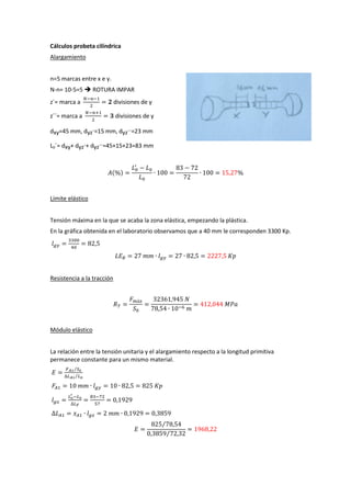 Cálculos probeta cilíndrica
Alargamiento
n=5 marcas entre x e y.
N-n= 10-5=5  ROTURA IMPAR
z´= marca a

divisiones de y

z´´= marca a

divisiones de y

dxy=45 mm, dyz´=15 mm, dyz´´=23 mm
L0´= dxy+ dyz´+ dyz´´=45+15+23=83 mm

( )

Límite elástico
Tensión máxima en la que se acaba la zona elástica, empezando la plástica.
En la gráfica obtenida en el laboratorio observamos que a 40 mm le corresponden 3300 Kp.

Resistencia a la tracción

Módulo elástico
La relación entre la tensión unitaria y el alargamiento respecto a la longitud primitiva
permanece constante para un mismo material.
⁄
⁄

⁄
⁄

 