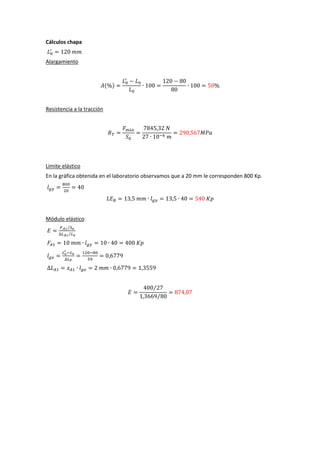 Cálculos chapa
Alargamiento

( )

Resistencia a la tracción

Límite elástico
En la gráfica obtenida en el laboratorio observamos que a 20 mm le corresponden 800 Kp.

Módulo elástico
⁄
⁄

⁄
⁄

 