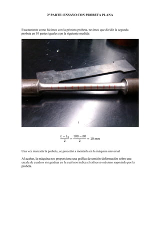 2ª PARTE: ENSAYO CON PROBETA PLANA

Exactamente como hicimos con la primera probeta, tuvimos que dividir la segunda
probeta en 10 partes iguales con la siguiente medida:

Una vez marcada la probeta, se procedió a montarla en la máquina universal
Al acabar, la máquina nos proporciona una gráfica de tensión-deformación sobre una
escala de cuadros sin graduar en la cual nos indica el esfuerxo máximo soportado por la
probeta.

 