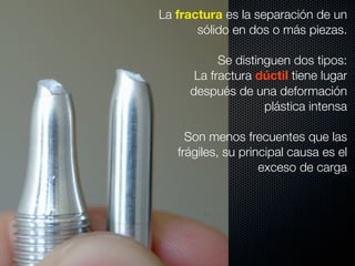 La fractura es la separación de un 
sólido en dos o más piezas. 
Se distinguen dos tipos: 
La fractura dúctil tiene lugar 
después de una deformación 
plástica intensa 
Son menos frecuentes que las 
frágiles, su principal causa es el 
exceso de carga 
 