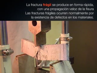 La fractura frágil se produce en forma rápida, 
con una propagación veloz de la fisura 
Las fracturas frágiles ocurren normalmente por 
la existencia de defectos en los materiales. 
 