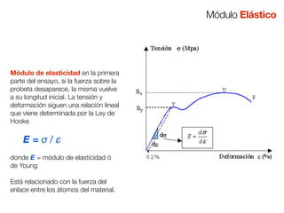 Módulo de elasticidad en la primera 
parte del ensayo, si la fuerza sobre la 
probeta desaparece, la misma vuelve 
a su longitud inicial. La tensión y 
deformación siguen una relación lineal 
que viene determinada por la Ley de 
Hooke 
E = σ / ε 
donde E = módulo de elasticidad ó 
de Young 
Está relacionado con la fuerza del 
enlace entre los átomos del material. 
Módulo Elástico 
 