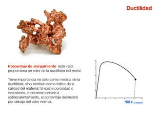 Porcentaje de alargamiento este valor 
proporciona un valor de la ductilidad del metal. 
Tiene importancia no sólo como medida de la 
ductilidad, sino también como índice de la 
calidad del material. Si existe porosidad o 
inclusiones, o deterioro debido a 
sobrecalentamiento, el porcentaje decrecerá 
por debajo del valor normal. 
Ductilidad 
100 x ε rotura 
 