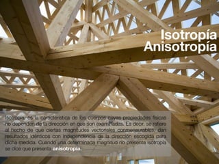 Isotropía 
Anisotropía 
Isotropía, es la característica de los cuerpos cuyas propiedades físicas 
no dependen de la dirección en que son examinadas. Es decir, se refiere 
al hecho de que ciertas magnitudes vectoriales conmensurables, dan 
resultados idénticos con independencia de la dirección escogida para 
dicha medida. Cuando una determinada magnitud no presenta isotropía 
se dice que presenta anisotropía. 
 