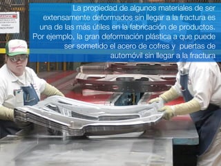 La propiedad de algunos materiales de ser 
extensamente deformados sin llegar a la fractura es 
una de las más útiles en la fabricación de productos. 
Por ejemplo, la gran deformación plástica a que puede 
ser sometido el acero de cofres y puertas de 
automóvil sin llegar a la fractura 
 