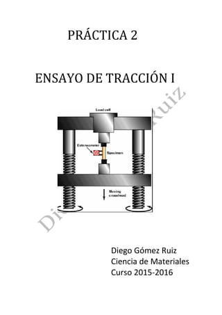 PRÁCTICA	2	
	
	
	ENSAYO	DE	TRACCIÓN	I	
	
	
												 	
	
	
	
Diego	Gómez	Ruiz	
Ciencia	de	Materiales	
Curso	2015-2016	
	
 