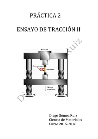PRÁCTICA	2	
	
		ENSAYO	DE	TRACCIÓN	II	
	
	
	
	
	
	
	
																						 	
	
	
	
	
	
	
	
																																												Diego	Gómez	Ruiz	
Ciencia	de	Materiales	
																																												Curso	2015-2016	
 