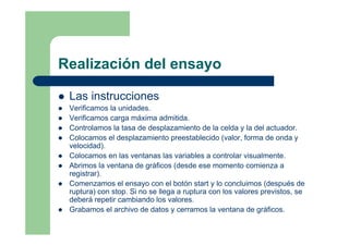 Realización del ensayo
Las instrucciones
Verificamos la unidades.
Verificamos carga máxima admitida.
Controlamos la tasa de desplazamiento de la celda y la del actuador.
Colocamos el desplazamiento preestablecido (valor, forma de onda y
velocidad).
Colocamos en las ventanas las variables a controlar visualmente.
Abrimos la ventana de gráficos (desde ese momento comienza a
registrar).
Comenzamos el ensayo con el botón start y lo concluimos (después de
ruptura) con stop. Si no se llega a ruptura con los valores previstos, se
deberá repetir cambiando los valores.
Grabamos el archivo de datos y cerramos la ventana de gráficos.
 