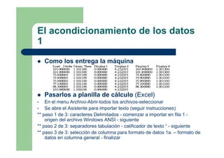 El acondicionamiento de los datos
1
Como los entrega la máquina
Pasarlos a planilla de cálculo (Excel)
• En el menu Archivo-Abrir-todos los archivos-seleccionar
• Se abre el Asistente para importar texto (seguir instrucciones)
** paso 1 de 3: caracteres Delimitados - comenzar a importar en fila 1 -
origen del archivo Windows ANSI - siguiente
** paso 2 de 3: separadores tabulación - calificador de texto “ - siguiente
** paso 3 de 3: selección de columna para formato de datos 1a. – formato de
datos en columna general - finalizar
 