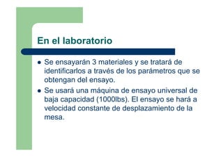 En el laboratorio
Se ensayarán 3 materiales y se tratará de
identificarlos a través de los parámetros que se
obtengan del ensayo.
Se usará una máquina de ensayo universal de
baja capacidad (1000lbs). El ensayo se hará a
velocidad constante de desplazamiento de la
mesa.
 