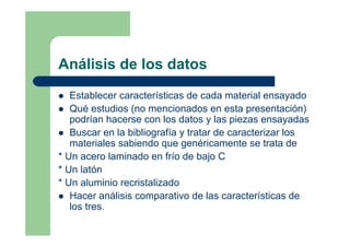 Análisis de los datos
Establecer características de cada material ensayado
Qué estudios (no mencionados en esta presentación)
podrían hacerse con los datos y las piezas ensayadas
Buscar en la bibliografía y tratar de caracterizar los
materiales sabiendo que genéricamente se trata de
* Un acero laminado en frío de bajo C
* Un latón
* Un aluminio recristalizado
Hacer análisis comparativo de las características de
los tres.
 