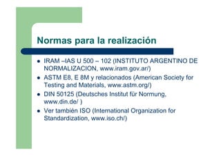 Normas para la realización
IRAM –IAS U 500 – 102 (INSTITUTO ARGENTINO DE
NORMALIZACION, www.iram.gov.ar/)
ASTM E8, E 8M y relacionados (American Society for
Testing and Materials, www.astm.org/)
DIN 50125 (Deutsches Institut für Normung,
www.din.de/ )
Ver también ISO (International Organization for
Standardization, www.iso.ch/)
 