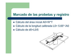 Marcado de las probetas y registro
Cálculo del área inicial A0=W*T
Cálculo de la longitud calibrada L0= 5.65*√A0
Cálculo de d0=L0/5
 