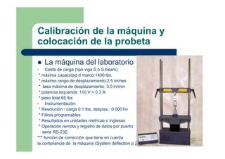 Calibración de la máquina y
colocación de la probeta
La máquina del laboratorio
• Celda de carga (tipo viga S o S-beam):
* máxima capacidad d marco:1400 lbs.
* máximo rango de desplazamiento:2.5 inches
* tasa máxima de desplazamiento: 3.0 in/min
* potencia requerida: 110 V < 0.3 A
* peso total:65 lbs
• Instrumentación:
* Resolución : carga 0.1 lbs, desplaz.: 0.0001in
* Filtros programables
* Resultados en unidades métricas o inglesas
* Operación remota y registro de datos por puerto
serie RS-232.
*** función de corrección que tiene en cuenta
la compliancia de la máquina (System deflection p 22)
 