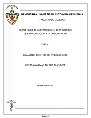 Página 1
BENEMERITA UNIVERSIDAD AUTONOMA DE PUEBLA.
FACULTAD DE MEDICINA.
DESARROLLO DE LAS HABILIDADES TECNOLOGICAS
DE LA INFORMACION Y LA COMUNICACIÓN.
DHTIC.
ENSAYO DE TRASTORNOS PSICOLOGICOS.
SANDRA MARIMAR TOLEDO BLANQUET.
PRIMAVERA 2013
 