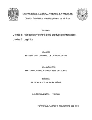 UNIVERSIDAD JUÁREZ AUTÓNOMA DE TABASCO
División Académica Multidisciplinaria de los Ríos

ENSAYO:

Unidad 6: Planeación y control de la producción integrados.
Unidad 7: Logística.

MATERIA:
PLANEACION Y CONTROL DE LA PRODUCCION

CATEDRATICO:
M.C. CAROLINA DEL CARMEN PERÉZ SANCHÉZ

ALUMNA:
ERICKA CRISTEL GUERRA BAÑOS

ING EN ALIMENTOS

V CICLO

TENOSIQUE, TABASCO. NOVIEMBRE DEL 2013.

 