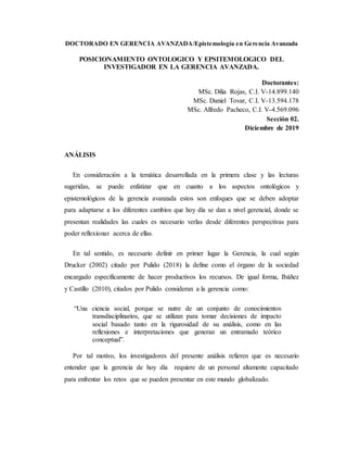 DOCTORADO EN GERENCIA AVANZADA/Epistemología en Gerencia Avanzada
POSICIONAMIENTO ONTOLOGICO Y EPSITEMOLOGICO DEL
INVESTIGADOR EN LA GERENCIA AVANZADA.
Doctorantes:
MSc. Dilia Rojas, C.I. V-14.899.140
MSc. Daniel Tovar, C.I. V-13.594.178
MSc. Alfredo Pacheco, C.I. V-4.569.096
Sección 02.
Diciembre de 2019
ANÁLISIS
En consideración a la temática desarrollada en la primera clase y las lecturas
sugeridas, se puede enfatizar que en cuanto a los aspectos ontológicos y
epistemológicos de la gerencia avanzada estos son enfoques que se deben adoptar
para adaptarse a los diferentes cambios que hoy día se dan a nivel gerencial, donde se
presentan realidades las cuales es necesario verlas desde diferentes perspectivas para
poder reflexionar acerca de ellas.
En tal sentido, es necesario definir en primer lugar la Gerencia, la cual según
Drucker (2002) citado por Pulido (2018) la define como el órgano de la sociedad
encargado específicamente de hacer productivos los recursos. De igual forma, Ibáñez
y Castillo (2010), citados por Pulido consideran a la gerencia como:
“Una ciencia social, porque se nutre de un conjunto de conocimientos
transdisciplinarios, que se utilizan para tomar decisiones de impacto
social basado tanto en la rigurosidad de su análisis, como en las
reflexiones e interpretaciones que generan un entramado teórico
conceptual”.
Por tal motivo, los investigadores del presente análisis refieren que es necesario
entender que la gerencia de hoy día requiere de un personal altamente capacitado
para enfrentar los retos que se pueden presentar en este mundo globalizado.
 