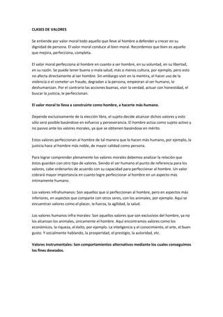 CLASES DE VALORES

Se entiende por valor moral todo aquello que lleve al hombre a defender y crecer en su
dignidad de persona. El valor moral conduce al bien moral. Recordemos que bien es aquello
que mejora, perfecciona, completa.

El valor moral perfecciona al hombre en cuanto a ser hombre, en su voluntad, en su libertad,
en su razón. Se puede tener buena o mala salud, más o menos cultura, por ejemplo, pero esto
no afecta directamente al ser hombre. Sin embargo vivir en la mentira, el hacer uso de la
violencia o el cometer un fraude, degradan a la persona, empeoran al ser humano, lo
deshumanizan. Por el contrario las acciones buenas, vivir la verdad, actuar con honestidad, el
buscar la justicia, le perfeccionan.

El valor moral te lleva a construirte como hombre, a hacerte más humano.

Depende exclusivamente de la elección libre, el sujeto decide alcanzar dichos valores y esto
sólo será posible basándose en esfuerzo y perseverancia. El hombre actúa como sujeto activo y
no pasivo ante los valores morales, ya que se obtienen basándose en mérito.

Estos valores perfeccionan al hombre de tal manera que lo hacen más humano, por ejemplo, la
justicia hace al hombre más noble, de mayor calidad como persona.

Para lograr comprender plenamente los valores morales debemos analizar la relación que
éstos guardan con otro tipo de valores. Siendo el ser humano el punto de referencia para los
valores, cabe ordenarlos de acuerdo con su capacidad para perfeccionar al hombre. Un valor
cobrará mayor importancia en cuanto logre perfeccionar al hombre en un aspecto más
íntimamente humano.

Los valores infrahumanos: Son aquellos que sí perfeccionan al hombre, pero en aspectos más
inferiores, en aspectos que comparte con otros seres, con los animales, por ejemplo. Aquí se
encuentran valores como el placer, la fuerza, la agilidad, la salud.

Los valores humanos infra morales: Son aquellos valores que son exclusivos del hombre, ya no
los alcanzan los animales, únicamente el hombre. Aquí encontramos valores como los
económicos, la riqueza, el éxito, por ejemplo. La inteligencia y el conocimiento, el arte, el buen
gusto. Y socialmente hablando, la prosperidad, el prestigio, la autoridad, etc.

Valores Instrumentales: Son comportamientos alternativos mediante los cuales conseguimos
los fines deseados.
 