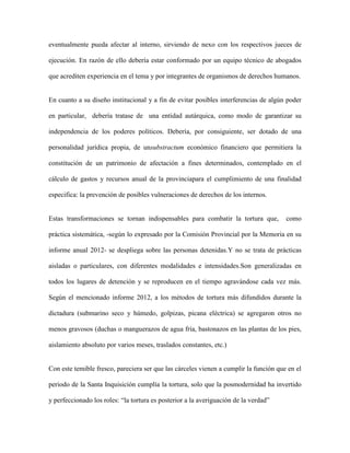eventualmente pueda afectar al interno, sirviendo de nexo con los respectivos jueces de

ejecución. En razón de ello debería estar conformado por un equipo técnico de abogados

que acrediten experiencia en el tema y por integrantes de organismos de derechos humanos.


En cuanto a su diseño institucional y a fin de evitar posibles interferencias de algún poder

en particular, debería tratase de una entidad autárquica, como modo de garantizar su

independencia de los poderes políticos. Debería, por consiguiente, ser dotado de una

personalidad jurídica propia, de unsubstractum económico financiero que permitiera la

constitución de un patrimonio de afectación a fines determinados, contemplado en el

cálculo de gastos y recursos anual de la provinciapara el cumplimiento de una finalidad

especifica: la prevención de posibles vulneraciones de derechos de los internos.


Estas transformaciones se tornan indispensables para combatir la tortura que,          como

práctica sistemática, -según lo expresado por la Comisión Provincial por la Memoria en su

informe anual 2012- se despliega sobre las personas detenidas.Y no se trata de prácticas

aisladas o particulares, con diferentes modalidades e intensidades.Son generalizadas en

todos los lugares de detención y se reproducen en el tiempo agravándose cada vez más.

Según el mencionado informe 2012, a los métodos de tortura más difundidos durante la

dictadura (submarino seco y húmedo, golpizas, picana eléctrica) se agregaron otros no

menos gravosos (duchas o manguerazos de agua fría, bastonazos en las plantas de los pies,

aislamiento absoluto por varios meses, traslados constantes, etc.)


Con este temible fresco, pareciera ser que las cárceles vienen a cumplir la función que en el

periodo de la Santa Inquisición cumplía la tortura, solo que la posmodernidad ha invertido

y perfeccionado los roles: “la tortura es posterior a la averiguación de la verdad”
 