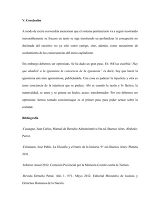V. Conclusión


A modo de cierre convendría mencionar que el sistema penitenciario va a seguir mostrando

inexorablemente su fracaso en tanto se siga insistiendo en profundizar la concepción no

declarada del encierro: no ya solo como castigo, sino, además, como mecanismo de

ocultamiento de las consecuencias del tecno-capitalismo


Sin embargo debemos ser optimistas. Se ha dado un gran paso. En 1843,se escribía:“Hay

que añadirle a la ignominia la conciencia de la ignominia” es decir, hay que hacer la

ignominia aún más ignominiosa, publicándola. Una cosa es padecer la injusticia y otra es

tener conciencia de la injusticia que se padece. Ahí es cuando la razón y lo fáctico, la

materialidad, se unen y se genera un hecho, acaso, transformador. Por eso debemos ser

optimistas: hemos tomado concienciaque es el primer paso para poder actuar sobre la

realidad.


Bibliografía


.Cassagne, Juan Carlos, Manual de Derecho Adminsitrativo.5ta ed.-Buenos Aires. Abeledo-

Perrot.


.Feinmann, José Pablo, La filosofía y el barro de la historia. 9° ed.-Buenos Aires: Planeta

2011.


.Informe Anual 2012, Comisión Provincial por la Memoria-Comité contra la Tortura.


.Revista Derecho Penal. Año 1- N°1- Mayo 2012. Editorial Ministerio de Justicia y

Derechos Humanos de la Nación.
 