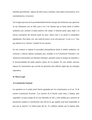 humildes generalmente capaces de obras toscas, terminan, como lógica consecuencia, en la

criminalización y el encierro.


Así la lógica perversa de la posmodernidad ha hecho emerger dos fenómenos que aparecían

no tan claramente: por un lado, pese a los a los intentos que se hacen desde el ámbito

académico por contener el poder punitivo del estado, el derecho penal sigue atado a la

atávica concepción del derecho penal de autor. Quien entre a un penal lo comprobara

rápidamente. Pero ahora, con una vuelta de tuerca: ya no solo pena por “lo que se es” sino

que además se lo “elimina” y dónde? En las cárceles.


En este contexto se impone la necesidad, principalmente desde el ámbito académico, de

comenzar a esbozar algunas estrategias que, ancladas en la Constitución Nacional y los

numerosos Instrumentos de Derechos Humanos, permitan acotar el margen de maniobra y

la discrecionalidad del poder punitivo dentro de los penales. En este sentido conviene

repasar los instrumentos que servirán de apoyatura para elaborar algún tipo de estrategia

superadora.


II. Marco Legal


A) Constitución Nacional


Las garantías en el campo penal fueron agrupadas por los constituyentes en el art. 18 de

nuestra Constitución Nacional. “Las cárceles de la Nación serán sanas y limpias, para

seguridad y no para castigo de los reos detenidos en ella, y toda medida que a pretexto de

precaución conduzca a mortificarlos más allá de lo que aquélla exija hará responsable al

juez que la autorice” La última parte del art. 18, establece además que la higiene debe
 