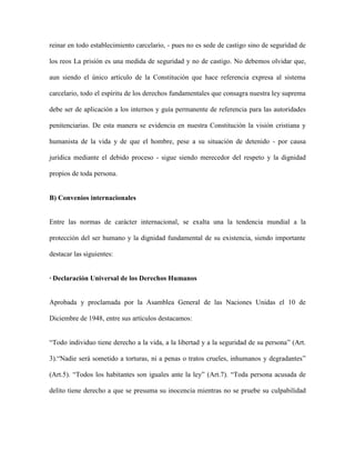 reinar en todo establecimiento carcelario, - pues no es sede de castigo sino de seguridad de

los reos La prisión es una medida de seguridad y no de castigo. No debemos olvidar que,

aun siendo el único artículo de la Constitución que hace referencia expresa al sistema

carcelario, todo el espíritu de los derechos fundamentales que consagra nuestra ley suprema

debe ser de aplicación a los internos y guía permanente de referencia para las autoridades

penitenciarias. De esta manera se evidencia en nuestra Constitución la visión cristiana y

humanista de la vida y de que el hombre, pese a su situación de detenido - por causa

jurídica mediante el debido proceso - sigue siendo merecedor del respeto y la dignidad

propios de toda persona.


B) Convenios internacionales


Entre las normas de carácter internacional, se exalta una la tendencia mundial a la

protección del ser humano y la dignidad fundamental de su existencia, siendo importante

destacar las siguientes:


· Declaración Universal de los Derechos Humanos


Aprobada y proclamada por la Asamblea General de las Naciones Unidas el 10 de

Diciembre de 1948, entre sus artículos destacamos:


“Todo individuo tiene derecho a la vida, a la libertad y a la seguridad de su persona” (Art.

3).“Nadie será sometido a torturas, ni a penas o tratos crueles, inhumanos y degradantes”

(Art.5). “Todos los habitantes son iguales ante la ley” (Art.7). “Toda persona acusada de

delito tiene derecho a que se presuma su inocencia mientras no se pruebe su culpabilidad
 