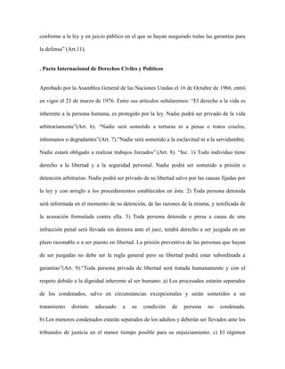 conforme a la ley y en juicio público en el que se hayan asegurado todas las garantías para

la defensa” (Art.11).


. Pacto Internacional de Derechos Civiles y Políticos


Aprobado por la Asamblea General de las Naciones Unidas el 16 de Octubre de 1966, entró

en vigor el 23 de marzo de 1976. Entre sus artículos señalaremos: “El derecho a la vida es

inherente a la persona humana, es protegido por la ley. Nadie podrá ser privado de la vida

arbitrariamente”(Art. 6). “Nadie será sometido a torturas ni a penas o tratos crueles,

inhumanos o degradantes”(Art. 7).“Nadie será sometido a la esclavitud ni a la servidumbre.

Nadie estará obligado a realizar trabajos forzados”.(Art. 8). “Inc. 1) Todo individuo tiene

derecho a la libertad y a la seguridad personal. Nadie podrá ser sometido a prisión o

detención arbitrarias. Nadie podrá ser privado de su libertad salvo por las causas fijadas por

la ley y con arreglo a los procedimientos establecidos en ésta. 2) Toda persona detenida

será informada en el momento de su detención, de las razones de la misma, y notificada de

la acusación formulada contra ella. 3) Toda persona detenida o presa a causa de una

infracción penal será llevada sin demora ante el juez, tendrá derecho a ser juzgada en un

plazo razonable o a ser puesto en libertad. La prisión preventiva de las personas que hayan

de ser juzgadas no debe ser la regla general pero su libertad podrá estar subordinada a

garantías”(Art. 9).“Toda persona privada de libertad será tratada humanamente y con el

respeto debido a la dignidad inherente al ser humano: a) Los procesados estarán separados

de los condenados, salvo en circunstancias excepcionales y serán sometidos a un

tratamiento   distinto   adecuado    a    su   condición    de   persona    no    condenada.

b) Los menores condenados estarán separados de los adultos y deberán ser llevados ante los

tribunales de justicia en el menor tiempo posible para su enjuiciamiento. c) El régimen
 