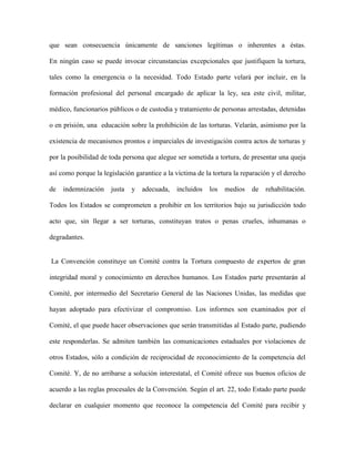 que sean consecuencia únicamente de sanciones legítimas o inherentes a éstas.

En ningún caso se puede invocar circunstancias excepcionales que justifiquen la tortura,

tales como la emergencia o la necesidad. Todo Estado parte velará por incluir, en la

formación profesional del personal encargado de aplicar la ley, sea este civil, militar,

médico, funcionarios públicos o de custodia y tratamiento de personas arrestadas, detenidas

o en prisión, una educación sobre la prohibición de las torturas. Velarán, asimismo por la

existencia de mecanismos prontos e imparciales de investigación contra actos de torturas y

por la posibilidad de toda persona que alegue ser sometida a tortura, de presentar una queja

así como porque la legislación garantice a la víctima de la tortura la reparación y el derecho

de   indemnización    justa   y   adecuada,   incluidos   los   medios    de   rehabilitación.

Todos los Estados se comprometen a prohibir en los territorios bajo su jurisdicción todo

acto que, sin llegar a ser torturas, constituyan tratos o penas crueles, inhumanas o

degradantes.


La Convención constituye un Comité contra la Tortura compuesto de expertos de gran

integridad moral y conocimiento en derechos humanos. Los Estados parte presentarán al

Comité, por intermedio del Secretario General de las Naciones Unidas, las medidas que

hayan adoptado para efectivizar el compromiso. Los informes son examinados por el

Comité, el que puede hacer observaciones que serán transmitidas al Estado parte, pudiendo

este responderlas. Se admiten también las comunicaciones estaduales por violaciones de

otros Estados, sólo a condición de reciprocidad de reconocimiento de la competencia del

Comité. Y, de no arribarse a solución interestatal, el Comité ofrece sus buenos oficios de

acuerdo a las reglas procesales de la Convención. Según el art. 22, todo Estado parte puede

declarar en cualquier momento que reconoce la competencia del Comité para recibir y
 