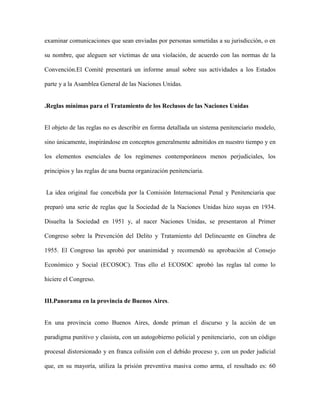 examinar comunicaciones que sean enviadas por personas sometidas a su jurisdicción, o en

su nombre, que aleguen ser víctimas de una violación, de acuerdo con las normas de la

Convención.El Comité presentará un informe anual sobre sus actividades a los Estados

parte y a la Asamblea General de las Naciones Unidas.


.Reglas mínimas para el Tratamiento de los Reclusos de las Naciones Unidas


El objeto de las reglas no es describir en forma detallada un sistema penitenciario modelo,

sino únicamente, inspirándose en conceptos generalmente admitidos en nuestro tiempo y en

los elementos esenciales de los regímenes contemporáneos menos perjudiciales, los

principios y las reglas de una buena organización penitenciaria.


La idea original fue concebida por la Comisión Internacional Penal y Penitenciaria que

preparó una serie de reglas que la Sociedad de la Naciones Unidas hizo suyas en 1934.

Disuelta la Sociedad en 1951 y, al nacer Naciones Unidas, se presentaron al Primer

Congreso sobre la Prevención del Delito y Tratamiento del Delincuente en Ginebra de

1955. El Congreso las aprobó por unanimidad y recomendó su aprobación al Consejo

Económico y Social (ECOSOC). Tras ello el ECOSOC aprobó las reglas tal como lo

hiciere el Congreso.


III.Panorama en la provincia de Buenos Aires.


En una provincia como Buenos Aires, donde priman el discurso y la acción de un

paradigma punitivo y clasista, con un autogobierno policial y penitenciario, con un código

procesal distorsionado y en franca colisión con el debido proceso y, con un poder judicial

que, en su mayoría, utiliza la prisión preventiva masiva como arma, el resultado es: 60
 