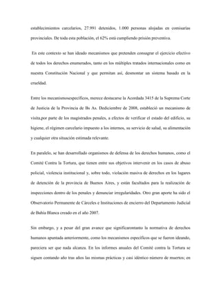 establecimientos carcelarios, 27.991 detenidos, 1.000 personas alojadas en comisarías

provinciales. De toda esta población, el 62% está cumpliendo prisión preventiva.


En este contexto se han ideado mecanismos que pretenden consagrar el ejercicio efectivo

de todos los derechos enumerados, tanto en los múltiples tratados internacionales como en

nuestra Constitución Nacional y que permitan así, desmontar un sistema basado en la

crueldad.


Entre los mecanismosespecíficos, merece destacarse la Acordada 3415 de la Suprema Corte

de Justicia de la Provincia de Bs As. Dediciembre de 2008, estableció un mecanismo de

visita,por parte de los magistrados penales, a efectos de verificar el estado del edificio, su

higiene, el régimen carcelario impuesto a los internos, su servicio de salud, su alimentación

y cualquier otra situación estimada relevante.


En paralelo, se han desarrollado organismos de defensa de los derechos humanos, como el

Comité Contra la Tortura, que tienen entre sus objetivos intervenir en los casos de abuso

policial, violencia institucional y, sobre todo, violación masiva de derechos en los lugares

de detención de la provincia de Buenos Aires, y están facultados para la realización de

inspecciones dentro de los penales y denunciar irregularidades. Otro gran aporte ha sido el

Observatorio Permanente de Cárceles e Instituciones de encierro del Departamento Judicial

de Bahía Blanca creado en el año 2007.


Sin embargo, y a pesar del gran avance que significarontanto la normativa de derechos

humanos apuntada anteriormente, como los mecanismos específicos que se fueron ideando,

pareciera ser que nada alcanza. En los informes anuales del Comité contra la Tortura se

siguen contando año tras años las mismas prácticas y casi idéntico número de muertos; en
 