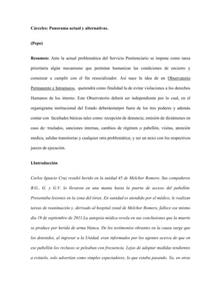 Cárceles: Panorama actual y alternativas.


(Pepo)


Resumen: Ante la actual problemática del Servicio Penitenciario se impone como tarea

prioritaria algún mecanismo que permitan humanizar las condiciones de encierro y

comenzar a cumplir con el fin resocializador. Así nace la idea de un Observatorio

Permanente e Intramuros, quetendrá como finalidad la de evitar violaciones a los derechos

Humanos de los interno. Este Observatorio deberá ser independiente por lo cual, en el

organigrama institucional del Estado deberáestarpor fuera de los tres poderes y además

contar con facultades básicas tales como: recepción de denuncia; emisión de dictámenes en

caso de: traslados, sanciones internas, cambios de régimen o pabellón, visitas, atención

medica, salidas transitorias y cualquier otra problemática; y ser un nexo con los respectivos

jueces de ejecución.


I.Introducción


Carlos Ignacio Cruz resultó herido en la unidad 45 de Melchor Romero. Sus compañeros

B.G., G. y G.V. lo llevaron en una manta hasta la puerta de acceso del pabellón.

Presentaba lesiones en la zona del tórax. En sanidad es atendido por el médico, le realizan

tareas de reanimación y, derivado al hospital zonal de Melchor Romero, fallece ese mismo

día 19 de septiembre de 2011.La autopsia médica revela en sus conclusiones que la muerte

se produce por herida de arma blanca. De los testimonios obrantes en la causa surge que

los detenidos, al ingresar a la Unidad, eran informados por los agentes acerca de que en

ese pabellón los reclusos se peleaban con frecuencia. Lejos de adoptar medidas tendientes

a evitarlo, solo advertían como simples espectadores, lo que estaba pasando. Ya, en otras
 