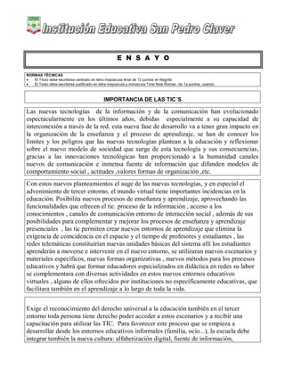 E N S A Y O
NORMAS TÉCNICAS
 El Título debe escribirse centrado en letra mayúscula Arial de 12 puntos en Negrita
 El Texto debe escribirse justificado en letra mayúscula y minúscula Time New Roman de 1a puntos, usando
IMPORTANCIA DE LAS TIC´S
Las nuevas tecnologías de la información y de la comunicación han evolucionado
espectacularmente en los últimos años, debidas especialmente a su capacidad de
interconexión a través de la red. esta nueva fase de desarrollo va a tener gran impacto en
la organización de la enseñanza y el proceso de aprendizaje, se han de conocer los
límites y los peligros que las nuevas tecnologías plantean a la educación y reflexionar
sobre el nuevo modelo de sociedad que surge de esta tecnología y sus consecuencias,
gracias a las innovaciones tecnológicas han proporcionado a la humanidad canales
nuevos de comunicación e inmensa fuente de información que difunden modelos de
comportamiento social , actitudes ,valores formas de organización ,etc.
Con estos nuevos planteamientos el auge de las nuevas tecnologías, y en especial el
advenimiento de tercer entorno, el mundo virtual tiene importantes incidencias en la
educación. Posibilita nuevos procesos de enseñanza y aprendizaje, aprovechando las
funcionalidades que ofrecen el tic. proceso de la información , acceso a los
conocimientos , canales de comunicación entorno de interacción social , además de sus
posibilidades para complementar y mejorar los procesos de enseñanza y aprendizaje
presenciales , las tic permiten crear nuevos entornos de aprendizaje que elimina la
exigencia de coincidencia en el espacio y el tiempo de profesores y estudiantes , las
redes telemáticas constituirían nuevas unidades básicas del sistema allí los estudiantes
aprenderán a moverse e intervenir en el nuevo entorno, se utilizaran nuevos escenarios y
materiales específicos, nuevas formas organizativas , nuevos métodos para los procesos
educativos y habrá que formar educadores especializados en didáctica en redes su labor
se complementara con diversas actividades en estos nuevos entornos educativos
virtuales , alguno de ellos ofrecidos por instituciones no específicamente educativas, que
facilitara también en el aprendizaje a lo largo de toda la vida.
Exige el reconocimiento del derecho universal a la educación también en el tercer
entorno toda persona tiene derecho poder acceder a estos escenarios y a recibir una
capacitación para utilizar las TIC. Para favorecer este proceso que se empieza a
desarrollar desde los entornos educativos informales (familia, ocio...), la escuela debe
integrar también la nueva cultura: alfabetización digital, fuente de información,
 