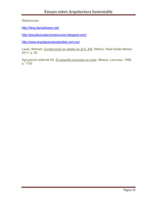 Ensayo sobre Arquitectura Sustentable

Referencias:

http://blog.darioalvarez.net/

http://arquitecturaenconstruccion.blogspot.com/

http://www.arquitecturasostenible.com.mx/

Lewis, Michael. Construcción en adobe en el S. XXI. México, Real Estate Marker,
2011, p. 92

Agrupación editorial SA. El pequeño Larousse en color. México, Larousse, 1996,
p. 1792.




                                                                        Página 10
 