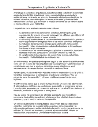 Ensayo sobre Arquitectura Sustentable

Ahora bajo el contexto de arquitectura, la sustentabilidad es también denominada
arquitectura sostenible, arquitectura verde, eco-arquitectura y arquitectura
ambientalmente consciente, es un modo de concebir el diseño arquitectónico de
manera sostenible, buscando optimizar recursos naturales y sistemas de la
edificación de tal modo que minimicen el impacto ambiental de los edificios sobre
el medio ambiente y sus habitantes.

Los principios de la arquitectura sustentable incluyen:

      La consideración de las condiciones climáticas, la hidrografía y los
      ecosistemas del entorno en que se construyen los edificios, para obtener el
      máximo rendimiento con el menor impacto.
      La eficacia y moderación en el uso de materiales de construcción, primando
      los de bajo contenido energético frente a los de alto contenido energético
      La reducción del consumo de energía para calefacción, refrigeración,
      iluminación y otros equipamientos, cubriendo el resto de la demanda con
      fuentes de energía renovables
      La minimización del balance energético global de la edificación, abarcando
      las fases de diseño, construcción, utilización y final de su vida útil.
      El cumplimiento de los requisitos de confort hidra-térmico, salubridad,
      iluminación y habitabilidad de las edificaciones.

En consecuencia me parece que la opinión según la cual es que la sustentabilidad
como tal y en el punto de vista arquitectónico busca optimizar y usar materiales sin
extralimitarse para que la siguiente generación pueda abastecerse y así
sucesivamente, sin perder de vista claro está el medio ambiente.

Por otra parte, el arquitecto Pablo Azqueta autor del “Prototipo de Casa E” para la
firma Basf explica porqué el concepto de arquitectura sustentable: “hoy se
encuentra vacío de contenido“, y cómo es posible reconocer los ejemplos
legítimos.

“Con frecuencia pienso que la arquitectura padece de un exceso de adjetivación.
Si además lo que califica es su condición de sustentable, el problema se agrava.
Lo sustentable, expresión que comenzó a aplicarse en los años 70 asociada con el
desarrollo, nació con el estigma de la ambigüedad.

Hoy, su uso se ha generalizado de tal modo que resulta casi imposible no
encontrar a diario el término aplicado arbitrariamente a infinidad de productos o
procesos, y que lo han ido vaciando de contenido.

Un enfoque sustentable de la arquitectura se apoya en dos aspectos: el uso
eficiente y racional de los recursos tanto energéticos como materiales y la
minimización del impacto ambiental de la implantación, producción y el uso de los
edificios.” (*) El autor es arquitecto y profesor adjunto de la UNR. Master en
Restauración Arquitectónica. Universidad Politécnica de Madrid.

                                                                             Página 3
 