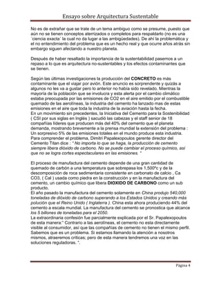 Ensayo sobre Arquitectura Sustentable

No es de extrañar que se trate de un tema ambiguo como se presume, puesto que
aún no se tienen conceptos aterrizados o completos para respaldarlo (no es una
´ciencia exacta´ la cual no da lugar a las ambigüedades). De ahí la problemática y
el no entendimiento del problema que es un hecho real y que ocurre años atrás sin
embargo siguen afectando a nuestro planeta.

Después de haber resaltado la importancia de la sustentabilidad pasemos a un
repaso a lo que es arquitectura no-sustentables y los efectos contaminantes que
se tienen.

Según las últimas investigaciones la producción del CONCRETO es más
contaminante que el viajar por avión. Este anuncio es sorprendente y quizás a
algunos no les va a gustar pero lo anterior no había sido revelado. Mientras la
mayoría de la población que se involucra y esta alerta por el cambio climático
estaba preocupada por las emisiones de CO2 en el aire emitido por el combustible
quemado de las aerolíneas, la industria del cemento ha lanzado mas de estas
emisiones en el aire que toda la industria de la aviación hasta la fecha.
En un movimiento sin precedentes, la Iniciativa del Cemento para la Sostenibilidad
( CSI por sus siglas en Inglés ) sacudió las cabezas y el staff senior de 18
compañías líderes que producen más del 40% del cemento que el planeta
demanda, mostrando brevemente a la prensa mundial la extensión del problema :
Un sorpresivo 5% de las emisiones totales en el mundo produce esta industria.
Para comprender el problema, Dimitri Papalexopoulos gerente director del
Cemento Titan dice : “ No importa lo que se haga, la producción de cemento
siempre libera dióxido de carbono. No se puede cambiar el proceso químico, así
que no se logra cortes espectaculares en las emisiones. “

El proceso de manufactura del cemento depende de una gran cantidad de
quemado de carbón a una temperatura que sobrepasa los 1,500ºc y de la
descomposición de roca sedimentaria consistente en carbonato de calcio , Ca
CO3, ( Cal ) usada como piedra en la construcción y en la manufactura del
cemento, un cambio químico que libera DIOXIDO DE CARBONO como un sub
producto.
El año pasado la manufactura del cemento solamente en China produjo 540,000
toneladas de dióxido de carbono superando a los Estados Unidos y creando más
polución que el Reino Unido ( Inglaterra ). China esta ahora produciendo 44% del
cemento a escala mundial. La manufactura del cemento se pronostica que alcance
los 5 billones de toneladas para el 2050.
La extraordinaria confesión fue parcialmente explicada por el Sr. Papalexopoulos
de esta manera:” Contrario a las aerolíneas, el cemento no esta directamente
visible al consumidor, así que las compañías de cemento no tienen el mismo perfil.
Sabemos que es un problema. Si estamos llamando la atención a nosotros
mismos, atraeremos críticas; pero de esta manera tendremos una voz en las
soluciones reguladoras. “.




                                                                          Página 4
 