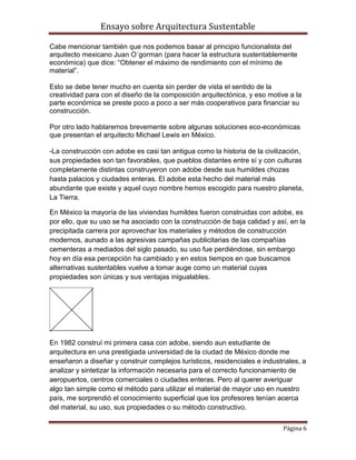 Ensayo sobre Arquitectura Sustentable

Cabe mencionar también que nos podemos basar al principio funcionalista del
arquitecto mexicano Juan O´gorman (para hacer la estructura sustentablemente
económica) que dice: “Obtener el máximo de rendimiento con el mínimo de
material”.

Esto se debe tener mucho en cuenta sin perder de vista el sentido de la
creatividad para con el diseño de la composición arquitectónica, y eso motive a la
parte económica se preste poco a poco a ser más cooperativos para financiar su
construcción.

Por otro lado hablaremos brevemente sobre algunas soluciones eco-económicas
que presentan el arquitecto Michael Lewis en México.

-La construcción con adobe es casi tan antigua como la historia de la civilización,
sus propiedades son tan favorables, que pueblos distantes entre sí y con culturas
completamente distintas construyeron con adobe desde sus humildes chozas
hasta palacios y ciudades enteras. El adobe esta hecho del material más
abundante que existe y aquel cuyo nombre hemos escogido para nuestro planeta,
La Tierra.

En México la mayoría de las viviendas humildes fueron construidas con adobe, es
por ello, que su uso se ha asociado con la construcción de baja calidad y así, en la
precipitada carrera por aprovechar los materiales y métodos de construcción
modernos, aunado a las agresivas campañas publicitarias de las compañías
cementeras a mediados del siglo pasado, su uso fue perdiéndose, sin embargo
hoy en día esa percepción ha cambiado y en estos tiempos en que buscamos
alternativas sustentables vuelve a tomar auge como un material cuyas
propiedades son únicas y sus ventajas inigualables.




En 1982 construí mi primera casa con adobe, siendo aun estudiante de
arquitectura en una prestigiada universidad de la ciudad de México donde me
enseñaron a diseñar y construir complejos turísticos, residenciales e industriales, a
analizar y sintetizar la información necesaria para el correcto funcionamiento de
aeropuertos, centros comerciales o ciudades enteras. Pero al querer averiguar
algo tan simple como el método para utilizar el material de mayor uso en nuestro
país, me sorprendió el conocimiento superficial que los profesores tenían acerca
del material, su uso, sus propiedades o su método constructivo.

                                                                             Página 6
 