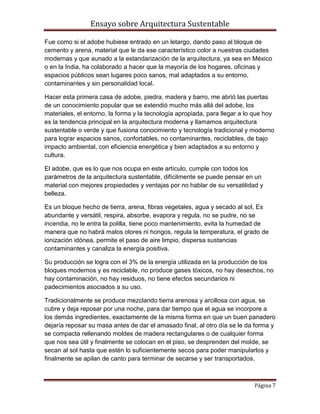 Ensayo sobre Arquitectura Sustentable

Fue como si el adobe hubiese entrado en un letargo, dando paso al bloque de
cemento y arena, material que le da ese característico color a nuestras ciudades
modernas y que aunado a la estandarización de la arquitectura, ya sea en México
o en la India, ha colaborado a hacer que la mayoría de los hogares, oficinas y
espacios públicos sean lugares poco sanos, mal adaptados a su entorno,
contaminantes y sin personalidad local.

Hacer esta primera casa de adobe, piedra, madera y barro, me abrió las puertas
de un conocimiento popular que se extendió mucho más allá del adobe, los
materiales, el entorno, la forma y la tecnología apropiada, para llegar a lo que hoy
es la tendencia principal en la arquitectura moderna y llamamos arquitectura
sustentable o verde y que fusiona conocimiento y tecnología tradicional y moderno
para lograr espacios sanos, confortables, no contaminantes, reciclables, de bajo
impacto ambiental, con eficiencia energética y bien adaptados a su entorno y
cultura.

El adobe, que es lo que nos ocupa en este artículo, cumple con todos los
parámetros de la arquitectura sustentable, difícilmente se puede pensar en un
material con mejores propiedades y ventajas por no hablar de su versatilidad y
belleza.

Es un bloque hecho de tierra, arena, fibras vegetales, agua y secado al sol, Es
abundante y versátil, respira, absorbe, evapora y regula, no se pudre, no se
incendia, no le entra la polilla, tiene poco mantenimiento, evita la humedad de
manera que no habrá malos olores ni hongos, regula la temperatura, el grado de
ionización idónea, permite el paso de aire limpio, dispersa sustancias
contaminantes y canaliza la energía positiva.

Su producción se logra con el 3% de la energía utilizada en la producción de los
bloques modernos y es reciclable, no produce gases tóxicos, no hay desechos, no
hay contaminación, no hay residuos, no tiene efectos secundarios ni
padecimientos asociados a su uso.

Tradicionalmente se produce mezclando tierra arenosa y arcillosa con agua, se
cubre y deja reposar por una noche, para dar tiempo que el agua se incorpore a
los demás ingredientes, exactamente de la misma forma en que un buen panadero
dejaría reposar su masa antes de dar el amasado final, al otro día se le da forma y
se compacta rellenando moldes de madera rectangulares o de cualquier forma
que nos sea útil y finalmente se colocan en el piso, se desprenden del molde, se
secan al sol hasta que estén lo suficientemente secos para poder manipularlos y
finalmente se apilan de canto para terminar de secarse y ser transportados.



                                                                            Página 7
 